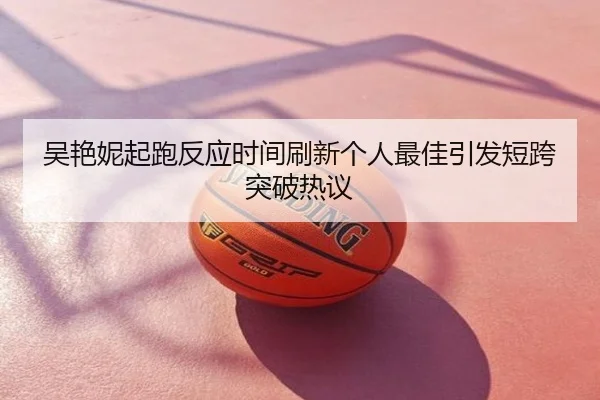 吴艳妮起跑反应时间刷新个人最佳引发短跨突破热议