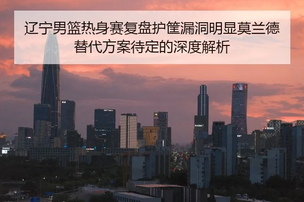辽宁男篮热身赛复盘护筐漏洞明显莫兰德替代方案待定的深度解析