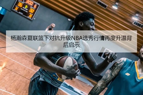 杨瀚森夏联篮下对抗升级NBA选秀行情再度升温背后启示